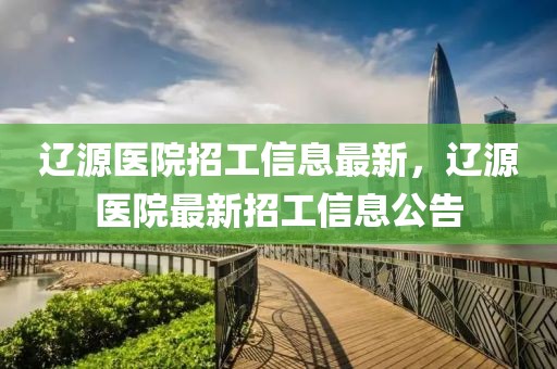 遼源醫(yī)院招工信息最新，遼源醫(yī)院最新招工信息公告