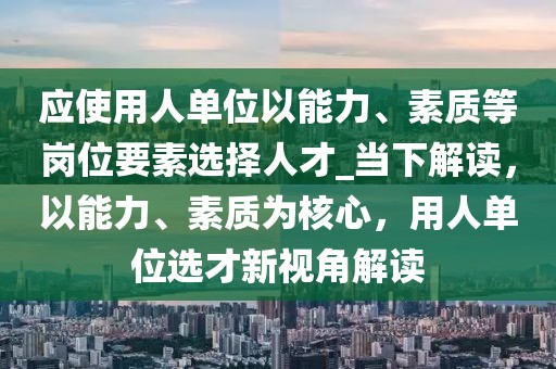 應使用人單位以能力、素質等崗位要素選擇人才_當下解讀，以能力、素質為核心，用人單位選才新視角解讀
