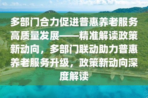 多部門合力促進(jìn)普惠養(yǎng)老服務(wù)高質(zhì)量發(fā)展——精準(zhǔn)解讀政策新動(dòng)向，多部門聯(lián)動(dòng)助力普惠養(yǎng)老服務(wù)升級(jí)，政策新動(dòng)向深度解讀