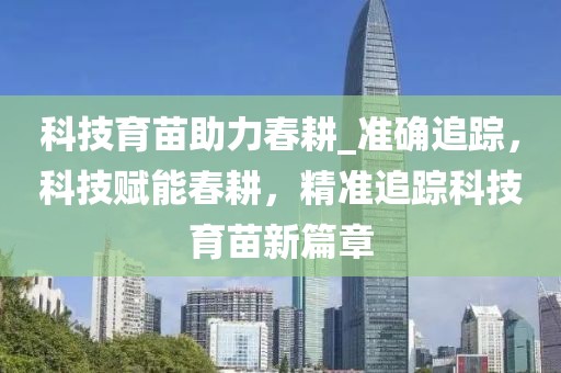 科技育苗助力春耕_準確追蹤，科技賦能春耕，精準追蹤科技育苗新篇章