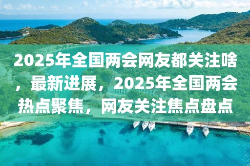 2025年全國兩會(huì)網(wǎng)友都關(guān)注啥，最新進(jìn)展，2025年全國兩會(huì)熱點(diǎn)聚焦，網(wǎng)友關(guān)注焦點(diǎn)盤點(diǎn)