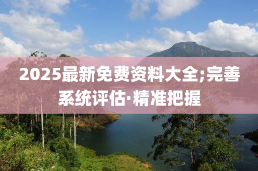 2025最新免費(fèi)資料大全;完善系統(tǒng)評(píng)估·精準(zhǔn)把握