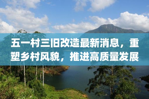 五一村三舊改造最新消息，重塑鄉(xiāng)村風(fēng)貌，推進(jìn)高質(zhì)量發(fā)展
