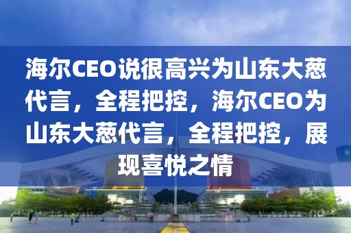 海爾CEO說(shuō)很高興為山東大蔥代言，全程把控，海爾CEO為山東大蔥代言，全程把控，展現(xiàn)喜悅之情
