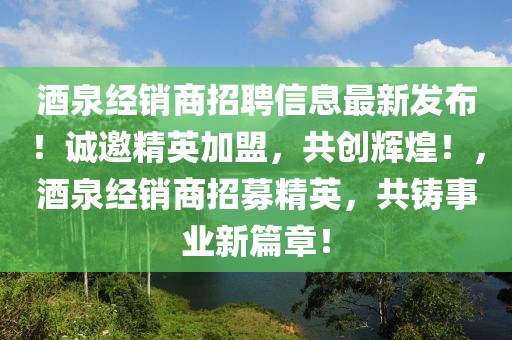 酒泉經(jīng)銷商招聘信息最新發(fā)布！誠邀精英加盟，共創(chuàng)輝煌！，酒泉經(jīng)銷商招募精英，共鑄事業(yè)新篇章！