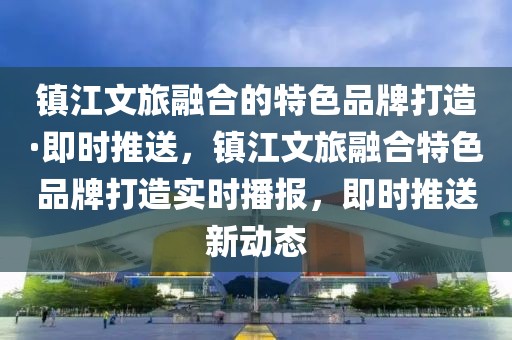 鎮(zhèn)江文旅融合的特色品牌打造·即時推送，鎮(zhèn)江文旅融合特色品牌打造實時播報，即時推送新動態(tài)