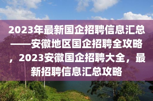 2023年最新國(guó)企招聘信息匯總——安徽地區(qū)國(guó)企招聘全攻略，2023安徽國(guó)企招聘大全，最新招聘信息匯總攻略
