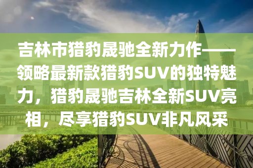 吉林市獵豹晟馳全新力作——領(lǐng)略最新款獵豹SUV的獨(dú)特魅力，獵豹晟馳吉林全新SUV亮相，盡享獵豹SUV非凡風(fēng)采