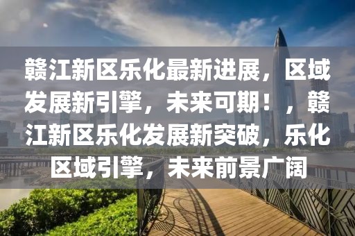贛江新區(qū)樂化最新進(jìn)展，區(qū)域發(fā)展新引擎，未來可期！，贛江新區(qū)樂化發(fā)展新突破，樂化區(qū)域引擎，未來前景廣闊
