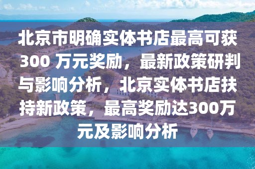 北京市明確實體書店最高可獲 300 萬元獎勵，最新政策研判與影響分析，北京實體書店扶持新政策，最高獎勵達300萬元及影響分析