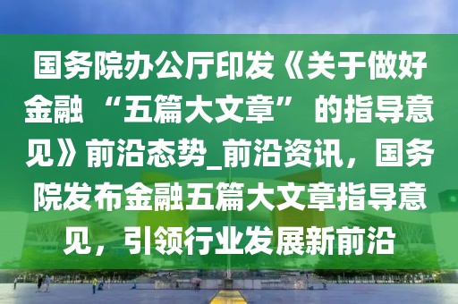 國務(wù)院辦公廳印發(fā)《關(guān)于做好金融 “五篇大文章” 的指導(dǎo)意見》前沿態(tài)勢_前沿資訊，國務(wù)院發(fā)布金融五篇大文章指導(dǎo)意見，引領(lǐng)行業(yè)發(fā)展新前沿