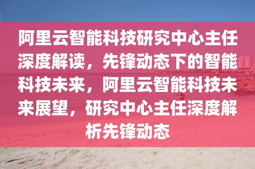 阿里云智能科技研究中心主任深度解讀，先鋒動態(tài)下的智能科技未來，阿里云智能科技未來展望，研究中心主任深度解析先鋒動態(tài)