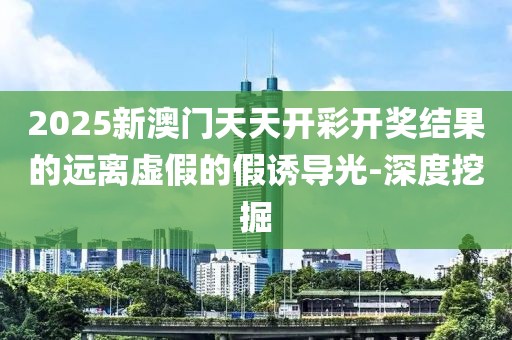 2025新澳門天天開彩開獎(jiǎng)結(jié)果的遠(yuǎn)離虛假的假誘導(dǎo)光-深度挖掘