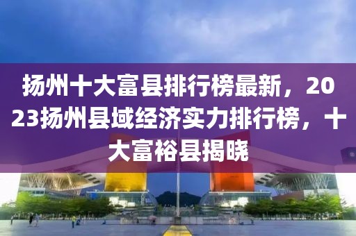 揚(yáng)州十大富縣排行榜最新，2023揚(yáng)州縣域經(jīng)濟(jì)實(shí)力排行榜，十大富?？h揭曉