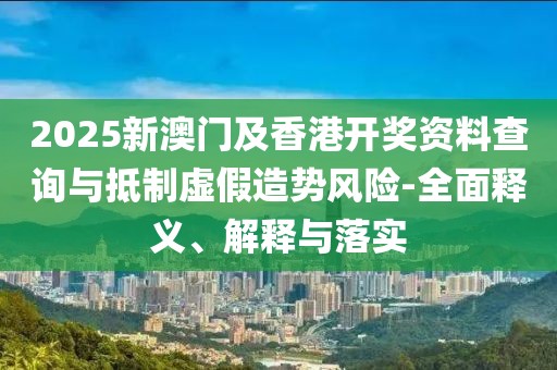 2025新澳門及香港開獎資料查詢與抵制虛假造勢風(fēng)險-全面釋義、解釋與落實
