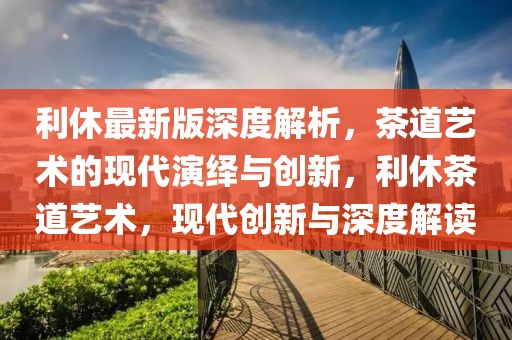 利休最新版深度解析，茶道藝術(shù)的現(xiàn)代演繹與創(chuàng)新，利休茶道藝術(shù)，現(xiàn)代創(chuàng)新與深度解讀