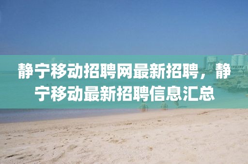 靜寧移動(dòng)招聘網(wǎng)最新招聘，靜寧移動(dòng)最新招聘信息匯總