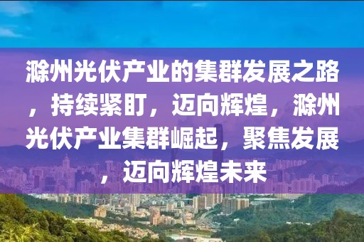滁州光伏產(chǎn)業(yè)的集群發(fā)展之路，持續(xù)緊盯，邁向輝煌，滁州光伏產(chǎn)業(yè)集群崛起，聚焦發(fā)展，邁向輝煌未來