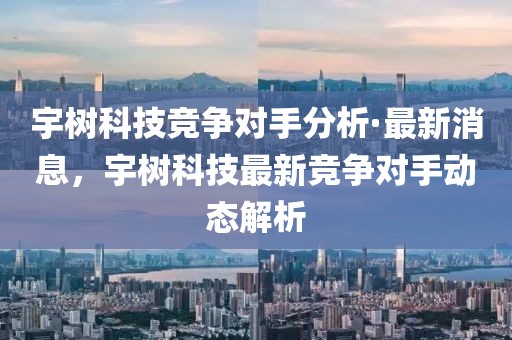 宇樹科技競爭對手分析·最新消息，宇樹科技最新競爭對手動態(tài)解析