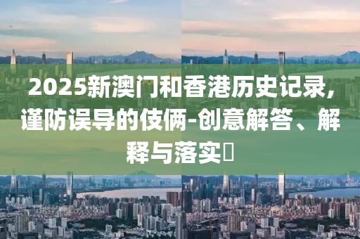 2025新澳門(mén)和香港歷史記錄,謹(jǐn)防誤導(dǎo)的伎倆-創(chuàng)意解答、解釋與落實(shí)?