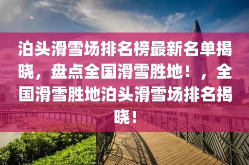 泊頭滑雪場(chǎng)排名榜最新名單揭曉，盤點(diǎn)全國(guó)滑雪勝地！，全國(guó)滑雪勝地泊頭滑雪場(chǎng)排名揭曉！