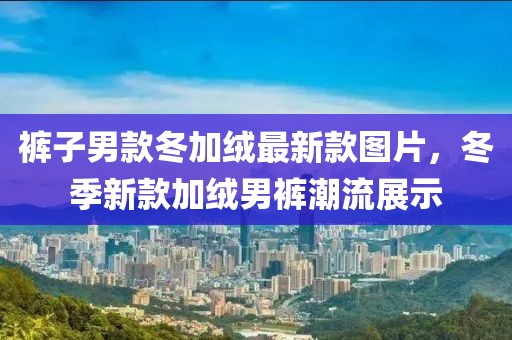 褲子男款冬加絨最新款圖片，冬季新款加絨男褲潮流展示