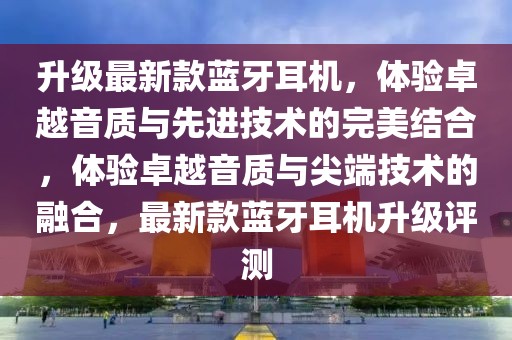 升級最新款藍牙耳機，體驗卓越音質(zhì)與先進技術的完美結合，體驗卓越音質(zhì)與尖端技術的融合，最新款藍牙耳機升級評測