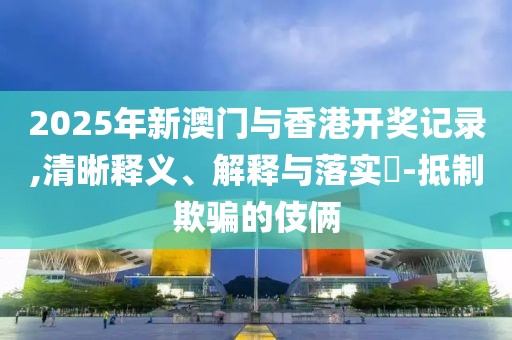 2025年新澳門(mén)與香港開(kāi)獎(jiǎng)記錄,清晰釋義、解釋與落實(shí)?-抵制欺騙的伎倆