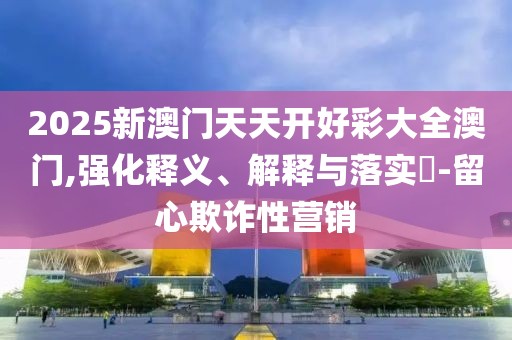 2025新澳門天天開好彩大全澳門,強化釋義、解釋與落實?-留心欺詐性營銷