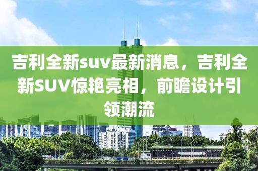 吉利全新suv最新消息，吉利全新SUV驚艷亮相，前瞻設(shè)計引領(lǐng)潮流