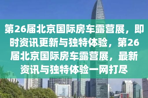 第26屆北京國(guó)際房車露營(yíng)展，即時(shí)資訊更新與獨(dú)特體驗(yàn)，第26屆北京國(guó)際房車露營(yíng)展，最新資訊與獨(dú)特體驗(yàn)一網(wǎng)打盡
