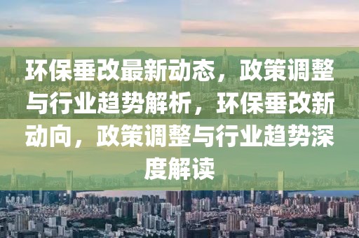 環(huán)保垂改最新動態(tài)，政策調(diào)整與行業(yè)趨勢解析，環(huán)保垂改新動向，政策調(diào)整與行業(yè)趨勢深度解讀