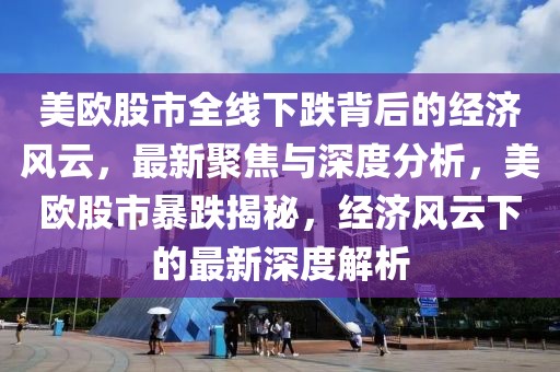美歐股市全線下跌背后的經(jīng)濟風云，最新聚焦與深度分析，美歐股市暴跌揭秘，經(jīng)濟風云下的最新深度解析