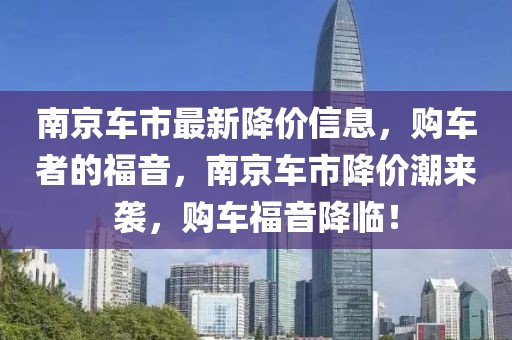 南京車市最新降價(jià)信息，購(gòu)車者的福音，南京車市降價(jià)潮來(lái)襲，購(gòu)車福音降臨！