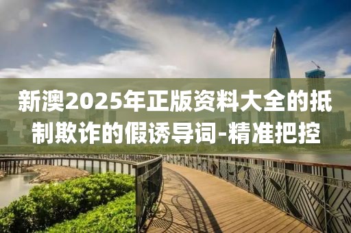 新澳2025年正版資料大全的抵制欺詐的假誘導詞-精準把控
