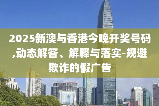 2025新澳與香港今晚開獎號碼,動態(tài)解答、解釋與落實-規(guī)避欺詐的假廣告