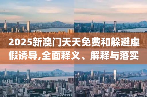 2025新澳門(mén)天天免費(fèi)和躲避虛假誘導(dǎo),全面釋義、解釋與落實(shí)