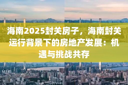 海南2025封關(guān)房子，海南封關(guān)運行背景下的房地產(chǎn)發(fā)展：機遇與挑戰(zhàn)共存