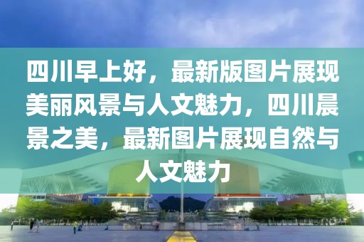 四川早上好，最新版圖片展現(xiàn)美麗風景與人文魅力，四川晨景之美，最新圖片展現(xiàn)自然與人文魅力