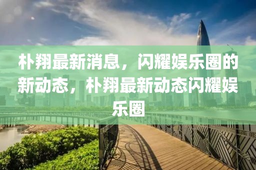 樸翔最新消息，閃耀娛樂圈的新動態(tài)，樸翔最新動態(tài)閃耀娛樂圈