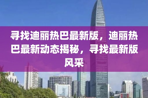 尋找迪麗熱巴最新版，迪麗熱巴最新動態(tài)揭秘，尋找最新版風(fēng)采