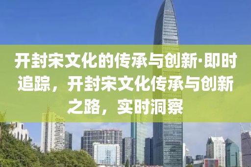 開封宋文化的傳承與創(chuàng)新·即時追蹤，開封宋文化傳承與創(chuàng)新之路，實時洞察
