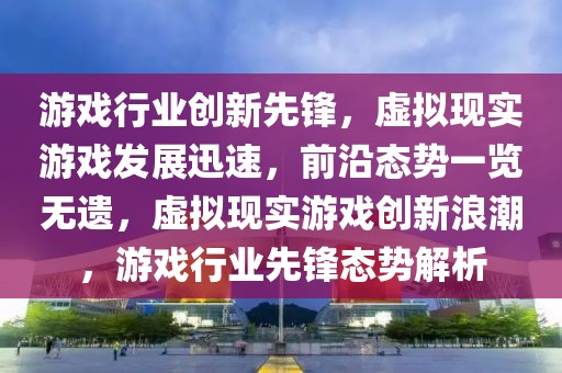 游戲行業(yè)創(chuàng)新先鋒，虛擬現(xiàn)實(shí)游戲發(fā)展迅速，前沿態(tài)勢(shì)一覽無(wú)遺，虛擬現(xiàn)實(shí)游戲創(chuàng)新浪潮，游戲行業(yè)先鋒態(tài)勢(shì)解析