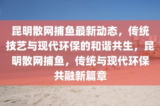昆明散網(wǎng)捕魚最新動(dòng)態(tài)，傳統(tǒng)技藝與現(xiàn)代環(huán)保的和諧共生，昆明散網(wǎng)捕魚，傳統(tǒng)與現(xiàn)代環(huán)保共融新篇章