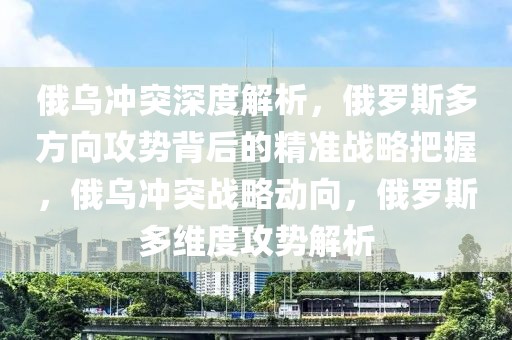 俄烏沖突深度解析，俄羅斯多方向攻勢背后的精準(zhǔn)戰(zhàn)略把握，俄烏沖突戰(zhàn)略動向，俄羅斯多維度攻勢解析