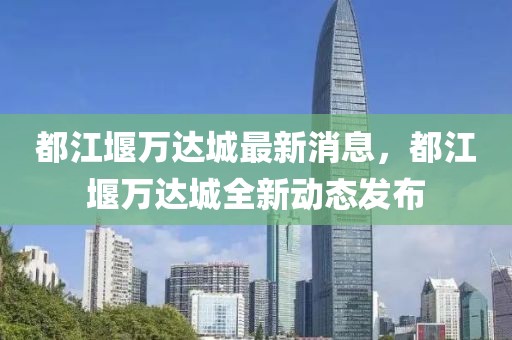 都江堰萬(wàn)達(dá)城最新消息，都江堰萬(wàn)達(dá)城全新動(dòng)態(tài)發(fā)布
