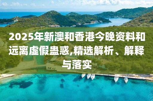 2025年新澳和香港今晚資料和遠離虛假蠱惑,精選解析、解釋與落實