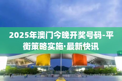 2025年澳門今晚開獎號碼-平衡策略實(shí)施·最新快訊