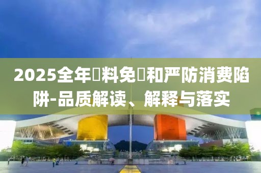 2025全年資料免費和嚴防消費陷阱-品質(zhì)解讀、解釋與落實
