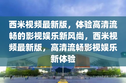 西米視頻最新版，體驗高清流暢的影視娛樂新風尚，西米視頻最新版，高清流暢影視娛樂新體驗